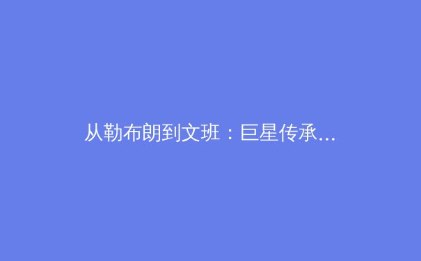 从勒布朗到文班：巨星传承与数据革命如何重塑现代体育叙事 - 2