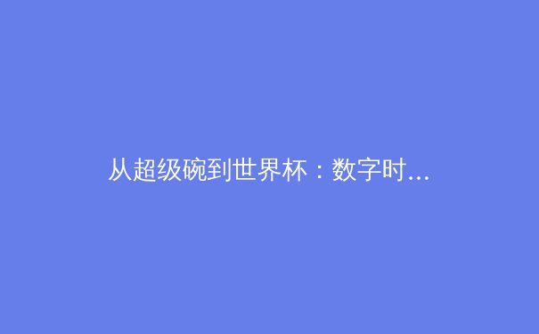 从超级碗到世界杯：数字时代体育产业的商业逻辑与沉浸式体验革命