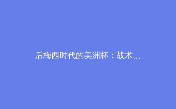 后梅西时代的美洲杯：战术革命与新王登基的角力场