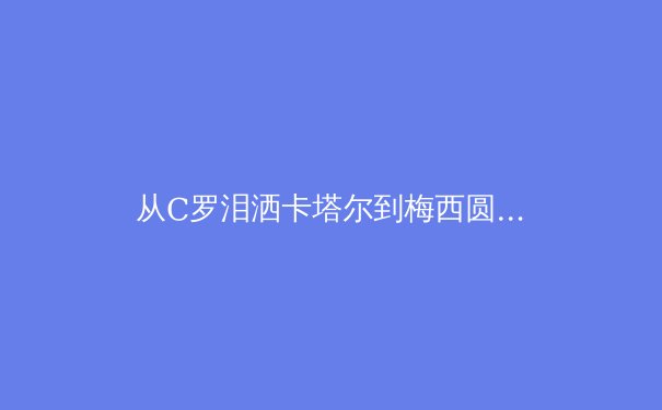 从C罗泪洒卡塔尔到梅西圆梦，深度解析老将时代终结与新生代权力更迭